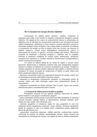Evaluarea eficienţei energetice78
10.1 Consumuri de energie aferente clădirilor
Consumurile de căldură pentru încălzire, ventilare, climatizare şi
prepararea apei calde se pot încadra în categoria consumurilor energetice asociate
clădirilor. Ele depind pe de o parte de caracteristicile tehnice şi arhitecturale ale
clădirilor şi pe de altă parte de caracteristicile atmosferei care înconjoară anvelopa
clădirii (temperatura, umiditatea şi viteza relativă a aerului atmosferic, precum şi
intensitatea radiaţiei solare incidente). Este evident faptul că eforturile de reducere
a consumurilor de energie ca efect al acţiunii celor care locuiesc sau muncesc în
clădirile respective vizează numai îmbunătăţirea caracteristicilor tehnice şi
arhitecturale ale acestora, în special a nivelului izolaţiei sale termice. Obiectivele
acţiunilor de ameliorare a eficienţei energetice a clădirilor sunt, în condiţiile
realizării şi menţinerii condiţiilor de confort cerute, minimizarea pierderilor
energetice prin transmisie şi ventilare naturală şi monitorizarea corespunzătoare a
tuturor consumurilor energetice.
Un sistem de măsură dublat de un sistem de reglare a sarcinii corect
proiectate, dimensionate şi amplasate constituie baza unui management energetic
eficient şi conduce la obţinerea de economii semnificative de energie. Numărul şi
calitatea aparatelor de măsură instalate depind de tipul clădirii şi mărimea facturii
energetice. În funcţie de gradul de complexitate al clădirii se poate utiliza unul
dintre următoarele tipuri de sisteme :
- măsurarea consumurilor totale este asigurată de furnizorii de energie, sistem care
nu încurajază economiile individuale la locul de consum;
- măsurarea şi înregistrarea consumurilor energetice în principalele puncte de
consum, sistem care oferă informaţii asupra unor compartimente (grupe de
consumatori);
- măsurarea consumurilor pe fiecare utilizator final în parte, sistem care permite
identificarea tuturor consumatorilor dintr-o incintă.
a. Consumul de căldură pentru încălzirea spaţiilor
Principalele elemente de care depinde mărimea consumului de căldură
pentru încălzire se pot grupa în următoarele categorii :
- natura şi destinaţia incintei precum şi specificul activităţii desfăşurate în interiorul
acesteia (locuinţe, instituţii publice şi administrative, instituţii culturale, şcoli,
cămine de copii, spitale, hale industriale, etc);
- elemente geografice şi climaterice legate de zona geografică în care este
amplasată incinta (temperatura exterioară, viteza vântului, orientarea geografică,
gradul de expunere la vânt şi la radiaţia solară, temperatura solului, adâncimea
pânzei de apă freatică, etc);
- caracteristici termofizice (densitate, căldură specifică, conductivitate termică,
coeficienţi de transfer de căldură, permeabilitate termică, inerţia termică) ale
elementelor de construcţie ale incintei, care depind de tipul şi calitatea materialelor
 