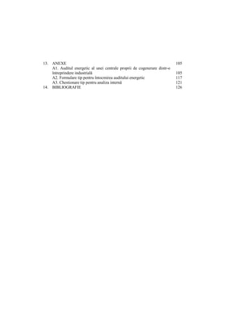 13. ANEXE 105
A1. Auditul energetic al unei centrale proprii de cogenerare dintr-o
întreprindere industrială 105
A2. Formulare tip pentru întocmirea auditului energetic 117
A3. Chestionare tip pentru analiza internă 121
14. BIBLIOGRAFIE 126
 
