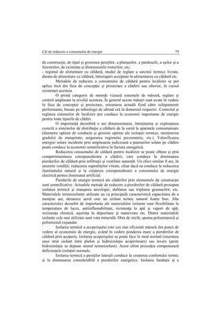 Căi de reducere a consumului de energie 79
de construcţie, de tipul şi grosimea pereţilor, a planşeelor, a pardoselii, a uşilor şi a
ferestrelor, de existenţa şi dimensiunile rosturilor, etc;
- regimul de alimentare cu căldură, modul de reglare a sarcinii termice livrate,
durata de alimentare cu căldură, întreruperi acceptate în alimentarea cu căldură etc.
Metodele de reducere a consumului de căldură pentru încălzire se pot
aplica încă din faza de concepţie şi proiectare a clădirii sau ulterior, în cursul
existenţei acesteia.
O primă categorie de metode vizează sistemele de măsură, reglare şi
control amplasate la nivelul acestora. În general aceste măsuri sunt avute în vedere
în faza de concepţie şi proiectare, orientarea actuală fiind către echipamente
performante, bazate pe tehnologii de ultimă oră în domeniul respectiv. Controlul şi
reglarea sistemelor de încălzire pot conduce la economii importante de energie
pentru toate tipurile de clădiri.
O importanţă deosebită o are dimensionarea, întreţinerea şi exploatarea
corectă a sistemelor de distribuţie a căldurii de la sursă la aparatele consumatoare
(diametre optime de conducte şi grosimi optime ale izolaţiei termice, menţinerea
gradului de etanşeitate, asigurarea regimului piezometric, etc.). Valorificarea
energiei solare incidente prin amplasarea judicioasă a panourilor solare pe clădire
poate conduce la economii semnificative la factura energetică.
Reducerea consumului de căldură pentru încălzire se poate obţine şi prin
compartimentarea corespunzătoare a clădirii, care conduce la diminuarea
pierderilor de căldură prin infiltraţii şi ventilare naturală. Un efect similar îl are, în
anumite condiţii, reducerea suprafeţelor vitrate, chiar dacă ea conduce la reducerea
iluminatului natural şi la creşterea corespunzătoare a consumului de energie
electrică pentru iluminatul artificial.
Pierderile de energie termică ale clădirilor prin elementele de construcţie
sunt semnificative. Actualele metode de reducere a pierderilor de căldură presupun
izolarea termică şi etanşarea anvelopei, dublarea sau triplarea geamurilor, etc.
Materialele termoizolante utilizate au ca principală caracteristică capacitatea de a
menţine aer, deoarece aerul este un izolant termic natural foarte bun. Alte
caracteristici deosebit de importante ale materialelor izolante sunt flexibilitate la
temperatura de lucru, antiinflamabilitate, rezistenţa la apă şi vapori de apă,
rezistenţa chimică, uşurinţa în depozitare şi manevrare etc. Dintre materialele
izolante cele mai utilizate sunt vata minerală, fibra de sticlă, spuma poliuretanică şi
polistirenul expandat.
Izolarea termică a acoperişului este cea mai eficientă măsură din punct de
vedere al economiei de energie, având în vedere ponderea mare a pierderilor de
căldură prin acoperiş. Izolarea acoperişului se poate face în mod normal (inserarea
unui strat izolant între plafon şi hidroizolaţia acoperitoare) sau invers (peste
hidroizolaţie se depune stratul termoizolant). Acest ultim procedeu compensează
deficienţele izolaţiei normale.
Izolarea termică a pereţilor laterali conduce la creşterea confortului termic
şi la diminuarea considerabilă a pierderilor energetice. Izolarea fundaţie şi a
 