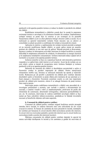 Evaluarea eficienţei energetice80
pardoselii evită apariţia punţilor termice şi reduce la rândul ei pierderile de căldură
ale clădirii.
Reabilitarea termotehnică a clădirilor constă deci în esenţă în majorarea
rezistenţei termice a anvelopei şi în eliminarea formării de condens. Suplimentarea
izolaţiei termice se poate face în exterior şi are avantajul că nu perturbă
funcţionarea clădirii şi are ca efect păstrarea întregii structuri calde şi uscate. Ea se
realizează cu ajutorul materialelor izolante fixate mecanic sau cu adezivi şi
consolidate cu plasă sau printr-o combinaţie de izolaţie şi tencuială de ciment.
Aplicarea la interior a suplimentului de izolaţie termică prezintă avantajul
că nu necesită modificarea faţadei clădirii, se poate aplica numai pe anumite
porţiuni ale clădirilor şi este mai uşor de aplicat. Metoda prezintă şi dezavantaje,
deoarece conduce la întreruperea activităţii interioare în timpul lucrărilor şi creează
dificultăţi în amplasarea sistemelor de conducte, în alimentarea cu energie electrică
şi în amplasarea instalaţiilor consumatoare. Izolarea interioară reduce spaţiul util al
incintelor şi nu poate evita apariţia punţilor termice.
Izolarea rosturilor se face cu o spumă pe bază de vată minerală şi polistiren
expandat şi se aplică între zidul interior şi cel exterior. Acest tip de izolaţie are un
cost relativ scăzut şi durată de recuperarea mică. Izolarea fundaţiei şi izolarea
pardoselii evită şi ea apariţia punţilor termice.
Defectele de structură ale clădirii şi deschiderea necontrolată a uşilor şi
ferestrelor conduc la pierderi importante de căldură. Pentru etanşeizarea
elementelor mobile (uşi, ferestre) se utilizează materiale tip spumă şi materiale
textile. Reducerea pe cât posibil a pierderilor de căldură prin ventilare datorate
deschiderii uşilor şi ferestrelor se poate obţine prin montarea de uşi automate şi o
bună etanşare a ferestrelor. Ferestrele constituie zonele cu cele mai importante
pierderi de căldură prin trasmisie, cărora li se adaugă formarea de punţi termice
între ramă şi perete.
Intervenţia pentru reabilitarea termotehnică a clădirii este precedată de o
investigare preliminară a acesteia, care include o analiză a documentaţiei de
execuţie, o analiză vizuală a stării şi amplasamentului, prelevarea de probe din
elementele de construcţie, determinări termografice, măsurarea permeabilităţii la
aer, etc. În concluzie, intervenţia în vederea reabilitării anvelopei clădirii se face
numai pe baza calculelor tehnico-economice, punându-se în balanţă investiţiile
necesare şi beneficiile obţinute sub toate aspectele.
b. Consumul de căldură pentru ventilare
Consumul de căldură pentru ventilare asigură încălzirea aerului proaspăt
introdus într-o incintă, în vederea înlocuirii unei cote echivalente de aer viciat
evacuat în exterior. În funcţie de cantitatea de noxe prezentă în incintă, instalaţiile
de ventilare pot funcţiona în circuit deschis (fără recircularea aerului din interior),
în circuit mixt (cu recirculare parţială a aerului din interior) sau în circuit închis (cu
recircularea totală a aerului din interiorul incintei).
Mărimea consumului de căldură pentru ventilare depinde în special de
natura activităţii desfăşurate în incintă şi de cantitatea şi gradul de nocivitate al
 