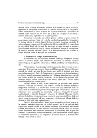 Căi de reducere a consumului de energie 81
noxelor emise. Acestea influenţează numărul de schimburi de aer cu exteriorul,
regimurile de funcţionare ale instalaţiei de ventilare (durata zilnică de funcţionare,
durata întreruperilor în cursul unei zile, etc. Metodele de reducere a consumului de
căldură pentru ventilare se pot aplica fie în faza de concepţie şi proiectare a
incintei, fie în cursul exploatării sau utilizării acesteia.
Reducerea consumului de căldură pentru ventilare se poate realiza în
principiu prin utilizarea pe cât este posibil a ventilării în circuit închis (şi/sau mixt),
în limitele admise de noxele degajate în interior şi prin reducerea numărului de
schimburi de aer cu exteriorul (în cazul ventilării în circuit deschis), în concordanţă
cu necesităţile locale ale incintei. De asemenea se poate recurge la scurtarea
intervalelor de ventilare (în cazul în care nu se dispune de sisteme de automatizare,
la atingerea anumitor parametrii limită) şi la oprirea instalaţiilor de ventilare pe
timpul pauzelor, zilelor de weekend şi a sărbătorilor.
c. Consumul de energie pentru climatizare
Climatizarea sau condiţionarea clădirilor urmăreşte menţinerea calităţii
aerului în anumite limite bine determinate, indiferent de variaţia factorilor
meteorologici şi a degajărilor interioare de căldură, umiditate, substanţe chimice,
etc.
O instalaţie de climatizare permite tratarea aerului dintr-o incintă printr-o
succesiune de procese de încălzire, răcire, umidificare, uscare, filtrare şi înlocuire
parţială sau totală a acestuia. În funcţionarea unei astfel de instalaţii apar două
regimuri caracteristice. Astfel, la funcţionarea în regim de iarnă, instalaţia asigură
încălzirea, umidificarea sau uscarea (după caz), filtrarea şi/sau înlocuirea parţială
sau totală a aerului din incintele climatizate. La funcţionarea în regim de vară,
instalaţia asigură răcirea, umidificarea sau uscarea (după caz), filtrarea şi/sau
înlocuirea parţială sau totală a aerului.
Bilanţul termic al unei incinte climatizate pe perioada verii permite
stabilirea cantităţii de căldură care trebuie extrasă în vederea menţinerii
temperaturii interioare la o valoare mai redusă decât cea exterioară, luând în
considerare fluxurile termice pătrunse în încăpere prin elementele de construcţie
exterioare, prin elementele de construcţie interioare (încăperile învecinate
neclimatizate) şi datorită degajărilor interioare de căldură. Fluxurile termice
pătrunse în încăpere prin elementele de construcţie exterioare, indiferent dacă sunt
sau nu opace, se datorează atât unei temperaturi exterioare mai ridicate decât cea
din interiorul incintei, cât şi radiaţiei solare.
Datorită absorbţiei radiaţiei solare, temperatura elementelor de construcţie
la suprafaţa exterioară (interfaţa cu mediul ambiant) va fi mai ridicată decât
temperatura aerului exterior şi, ca urmare, elementul de construcţie va schimba
căldură prin convecţie cu aerul exterior. Standardele indică valori ale radiaţiei
solare diferenţiate după orientarea elementului de construcţie faţă de punctele
cardinale. Aporturile de căldură din exteriorul către interiorul unei incinte depind
de temperatura interioară şi de temperatura exterioară precum şi de intensitatea
radiaţiei solare directe şi difuze.
 