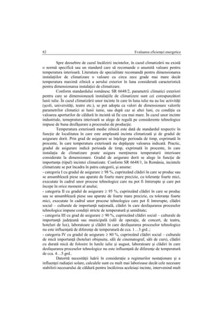 Evaluarea eficienţei energetice82
Spre deosebire de cazul încălzirii incintelor, în cazul climatizării nu există
o normă specifică sau un standard care să recomande o anumită valoare pentru
temperatura interioară. Literatura de specialitate recomandă pentru dimensionarea
instalaţiilor de climatizare o valoare cu circa zece grade mai mare decât
temperatura maximă zilnică a aerului exterior în luna considerată caracteristică
pentru dimensionarea instalaţiei de climatizare.
Conform standardului românesc SR 6648/2, parametrii climatici exteriori
pentru care se dimensionează instalaţiile de climatizere sunt cei corespunzători
lunii iulie. În cazul climatizării unor incinte în care în luna iulie nu au loc activităţi
(şcoli, universităţi, teatre etc.), se pot adopta ca valori de dimensionare valorile
parametrilor climatici ai lunii iunie, sau după caz ai altei luni, cu condiţia ca
valoarea aporturilor de căldură în incintă să fie cea mai mare. În cazul unor incinte
industriale, temepratura interioară se alege de regulă pe considerente tehnologice
impuse de buna desfăşurare a procesului de producţie.
Temperatura exterioară medie zilnică este dată de standardul respectiv în
funcţie de localitatea în care este amplasată incinta climatizată şi de gradul de
asigurare dorit. Prin grad de asigurare se înţelege perioada de timp, exprimată în
procente, în care temperatura exterioară nu depăşeşte valoarea indicată. Practic,
gradul de asigurare indică perioada de timp, exprimată în procente, în care
instalaţia de climatizare poate asigura menţinerea temperaturii interioare
considerate la dimensionare. Gradul de asigurare dorit se alege în funcţie de
importanţa (tipul) incintei climatizate. Conform SR 6648/1, în România, incintele
climatizate se pot încadra în patru categorii, şi anume:
- categoria I cu gradul de asigurare  98 %, cuprinzând clădiri în care se produc sau
se ansamblează piese sau aparate de foarte mare precizie, cu toleranţe foarte mici,
executate în cadrul unor procese tehnologice care nu pot fi întrerupte şi care pot
începe în orice moment al anului;
- categoria II cu gradul de asigurare  95 %, cuprinzând clădiri în care se produc
sau se ansamblează piese sau aparate de foarte mare precizie, cu toleranţe foarte
mici, executate în cadrul unor procese tehnologice care pot fi întrerupte, clădiri
social – culturale de importanţă naţională, clădiri în care desfaşurarea proceselor
tehnologice impune condiţii stricte de temperatură şi umiditate;
- categoria III cu grad de asigurare  90 %, cuprinzând clădiri social – culturale de
importanţă judeţeană sau municipală (săli de operaţie, de concert, de teatru,
hoteluri de lux), laboratoare şi clădiri în care desfaşurarea proceselor tehnologice
nu este influenţată de diferenţe de temperatură de cca. 1…3 grd..;
- categoria IV cu gradul de asigurare  80 %, cuprinzând clădiri social – culturale
de mică importanţă (hoteluri obişnuite, săli de cinematograf, săli de curs), clădiri
cu durată mică de folosire în lunile iulie şi august, laboratoare şi clădiri în care
desfaşurarea proceselor tehnologice nu este influenţată de diferenţe de temperatură
de cca. 4…5 grd..
Datorită necesităţii luării în consideraţie a regimurilor nestaţionare şi a
influenţei radiaţiei solare, calculele sunt cu mult mai laborioase decât cele necesare
stabilirii necesarului de căldură pentru încălzirea aceleiaşi incinte, intervenind mult
 