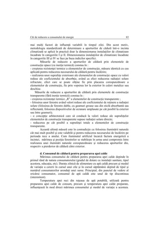 Căi de reducere a consumului de energie 83
mai mulţi factori de influenţă variabili în timpul zilei. Din acest motiv,
metodologia standardizată de determinare a aporturilor de cădură într-o incinta
climatizată se aplică în practică doar la dimensionarea instalaţiilor de climatizare
încadrate în categoriile I şi II. Dimensionarea instalaţiilor de climatizare încadrate
în categoriile III şi IV se face pe baza indicilor specifici.
Măsurile de reducere a aporturilor de căldură prin elementele de
construcţie opace (cu inerţie termică) constau în :
- creşterea rezistenţei termice a elementelor de construcţie, măsura identică cu cea
aplicată pentru reducerea necesarului de căldură pentru încălzire;
- realizarea unor suprafeţe exterioare ale elementelor de construcţie opace cu valori
reduse ale coeficientului de absorbţie, având ca efect reducerea radiaţiei solare
refractate, efect care se poate obţine fie prin placarea corespunzătoare a
elementelor de construcţie, fie prin vopsirea lor la exterior în culori metalice sau
deschise.
Măsurile de reducere a aporturilor de căldură prin elementele de construcţie
transparente (fără inerţie termică) constau în :
- creşterea rezistenţei termice „R” a elementelor de construcţie transparente ;
- folosirea unor ferestre având valori reduse ale coeficientului de reţinere a radiaţiei
solare (folosirea de ferestre duble, cu geamuri groase sau din sticlă absorbantă sau
reflectantă, folosirea dispozitivelor de ecranare amplasate pe cât posibil la exterior
sau între geamuri);
- o concepţie arhitectonică care să conducă la valori reduse ale suprafeţelor
elementelor de construcţie transparente supuse radiaţiei solare directe;
- reducerea pe cât posibil a suprafeţei totale a elementelor de construcţie
transparente.
Această ultimă măsură este în contradicţie cu folosirea iluminării naturale
cât mai mult posibil şi este valabilă şi pentru reducerea necesarului de încălzire pe
perioada rece a anului. Cum iluminatul artificial încarcă factura energetică a
incintei, mărimea şi poziţia ferestrelor se stabileşte în urma unui compromis între
realizarea unei iluminări naturale corespunzătoare şi reducerea aporturilor din,
respectiv a pierderior de căldură către exterior.
d. Consumul de căldură pentru prepararea apei calde
Mărimea consumului de căldură pentru prepararea apei calde depinde în
primul rând de natura consumatorului (gradul de dotare cu instalaţii sanitare, tipul
acestora, educaţia, etc). Durata zilnică de alimentare cu apă caldă precum şi modul
de variaţie a cererii în cursul unei zile şi în cursul săptămânii depind de tipul şi
numărul consumatorilor arondaţi unei surse. Principial, din punctul de vedere al
oricărui consumator, consumul de apă caldă este unul de tip discontinuu
(intermitent).
Temperatura apei reci din reţeaua de apă potabilă, utilizată pentru
prepararea apei calde de consum, precum şi temperatura apei calde preparate,
influenţează în mod direct mărimea consumului şi modul de variaţie a acestuia.
 