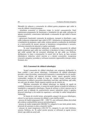 Evaluarea eficienţei energetice84
Metodele de reducere a consumului de căldură pentru prepararea apei calde la
sursa de căldură vizează presupune :
- stimularea economiei şi reducerea risipei la nivelul consumatorilor finali
(optimizarea programului de funcţionare a instalaţiilor de apă caldă, utilizarea de
aparate economice, contorizarea individuală a consumului de apă caldă la fiecare
consumator;
- optimizarea funcţionării sistemului de producere, transport şi distribuţie a apei
calde (reducerea temperaturii apei calde la 50o
C, întreţinerea şi exploatarea corectă
a instalaţiilor de preparare a apei calde, izolarea optimă a conductelor de distribuţie
şi a rezervoarelor de stocare, precum şi întreţinerea corespunzătoare a acestora,
utilizarea sistemelor de măsurare şi reglare automată).
În cazul întreprinderilor industriale, la reducerea consumului de căldură
pentru prepararea apei calde mai contribuie şi decalarea în timp a consumului de
apă caldă sanitară faţă de consumul tehnologic de apă caldă sau fierbinte,
desfăşurarea în timp a consumurilor în cursul zilei de lucru, pe baza acesteia
obţinându-se reducerea valorii maxime şi a duratei consumului, recuperarea
resurselor energetice secundare şi utilizarea resurselor regenerabile (energie solară,
biomasă, etc).
10.2. Consumuri de căldură tehnologice
Scopul consumului de căldură tehnologic este asigurarea desfăşurării în
bune condiţii a unui proces tehnologic. Consumatorii de căldură tehnologici
prezintă o mare diversitate, caracteristică transmisă şi consumurilor lor de energie.
Acestea sunt diferite sub aspectul nivelului termic, naturii agentului termic,
continuităţii, modului de variaţie în timp, etc. Agenţii termici utilizaţi pentru
alimentarea cu căldură a proceselor tehnologice sunt abur, apă fierbinte, apă caldă,
aer cald, gaze de ardere, fluide organice naturale sau de sinteză, etc.
Mărimea consumului de căldură tehnologic nu depinde de regulă de
condiţiile climaterice exterioare, ci numai de modul operare şi gradul de încărcare a
instalaţiilor şi agregatelor tehnologice. Durata de utilizare a cererii maxime este în
general mare şi depinde de caracteristicile ramurii industriale căreia îi aparţine
procesul tehnologic şi de modul de organizare a activităţii în cadrul întreprinderii
industriale.
În funcţie de nivelul termic, principalele categorii de procese tehnologice,
cărora li se pot asocia consumuri de căldură, se pot clasifica astfel :
- procese de înaltă temperatură (500 – 1200 o
C), care utilizează căldura dezvoltată
prin arderea combustibililor (procese pirotehnologice);
- procese de medie temperatură (200-400 o
C), categorie în care intră, printre altele,
procesele de acţionare cu abur a maşinilor unelte;
- procese de joasă temperatura (120-150 o
C), categorie în care intră distilarea,
uscarea, fierberea, etc. În cadrul acestor procese se utilizează ca agenţi termici
aburul, apa caldă sau aerul cald.
 