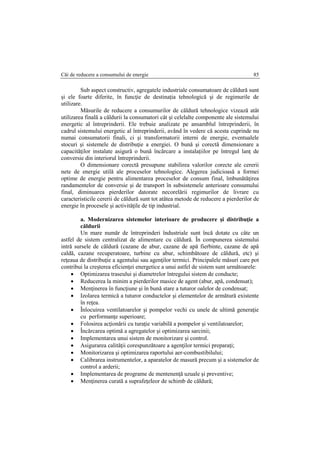 Căi de reducere a consumului de energie 85
Sub aspect constructiv, agregatele industriale consumatoare de căldură sunt
şi ele foarte diferite, în funcţie de destinaţia tehnologică şi de regimurile de
utilizare.
Măsurile de reducere a consumurilor de căldură tehnologice vizează atât
utilizarea finală a căldurii la consumatori cât şi celelalte componente ale sistemului
energetic al întreprinderii. Ele trebuie analizate pe ansamblul întreprinderii, în
cadrul sistemului energetic al întreprinderii, având în vedere că acesta cuprinde nu
numai consumatorii finali, ci şi transformatorii interni de energie, eventualele
stocuri şi sistemele de distribuţie a energiei. O bună şi corectă dimensionare a
capacităţilor instalate asigură o bună încărcare a instalaţiilor pe întregul lanţ de
conversie din interiorul întreprinderii.
O dimensionare corectă presupune stabilirea valorilor corecte ale cererii
nete de energie utilă ale proceselor tehnologice. Alegerea judicioasă a formei
optime de energie pentru alimentarea proceselor de consum final, îmbunătăţirea
randamentelor de conversie şi de transport în subsistemele anterioare consumului
final, diminuarea pierderilor datorate necorelării regimurilor de livrare cu
caracteristicile cererii de căldură sunt tot atâtea metode de reducere a pierderilor de
energie în procesele şi activităţile de tip industrial.
a. Modernizarea sistemelor interioare de producere şi distribuţie a
căldurii
Un mare număr de întreprinderi îndustriale sunt încă dotate cu câte un
astfel de sistem centralizat de alimentare cu căldură. În compunerea sistemului
intră sursele de căldură (cazane de abur, cazane de apă fierbinte, cazane de apă
caldă, cazane recuperatoare, turbine cu abur, schimbătoare de căldură, etc) şi
reţeaua de distribuţie a agentului sau agenţilor termici. Principalele măsuri care pot
contribui la creşterea eficienţei energetice a unui astfel de sistem sunt următoarele:
 Optimizarea traseului şi diametrelor întregului sistem de conducte;
 Reducerea la minim a pierderilor masice de agent (abur, apă, condensat);
 Menţinerea în funcţiune şi în bună stare a tuturor oalelor de condensat;
 Izolarea termică a tuturor conductelor şi elementelor de armătură existente
în reţea.
 Înlocuirea ventilatoarelor şi pompelor vechi cu unele de ultimă generaţie
cu performanţe superioare;
 Folosirea acţionării cu turaţie variabilă a pompelor şi ventilatoarelor;
 Încărcarea optimă a agregatelor şi optimizarea sarcinii;
 Implementarea unui sistem de monitorizare şi control.
 Asigurarea calităţii corespunzătoare a agenţilor termici preparaţi;
 Monitorizarea şi optimizarea raportului aer-combustibilului;
 Calibrarea instrumentelor, a aparatelor de masură precum şi a sistemelor de
control a arderii;
 Implementarea de programe de mentenenţă uzuale şi preventive;
 Menţinerea curată a suprafeţeleor de schimb de căldură;
 