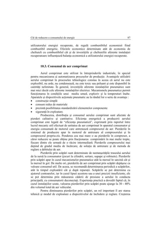 Căi de reducere a consumului de energie 87
utilizatorului energiei recuperate, de regulă combustibilul economisit fiind
combustibil energetic. Efectele economice determinate atât de economia de
cheltuieli cu combustibilul cât şi de investiţiile şi cheltuielile aferente instalaţiei
recuperatoare influenţează balanţa economică a utilizatorului energiei recuperate.
10.3. Consumul de aer comprimat
Aerul comprimat este utilizat în întreprinderile industriale, în special
pentru mecanizarea şi automatizarea proceselor de producţie. Avantajele utilizării
aerului comprimat în proceselee tehnologice constau în aceea că aerul nu este
explozibil, nu arde, nu condensează, nu este toxic sau poluant şi este disponibil în
cantităţi nelimitate. În general, investiţiile aferente instalaţiilor pneumatice sunt
mai mici decât cele aferente instalaţiilor electrice. Mecanismele pneumatice permit
funcţionarea în condiţiile unui mediu umed, exploziv şi la temperaturi înalte.
Aparatele şi dispozitivele acţionate pneumatic au la rândul lor o serie de avantaje :
 construcţie simplă
 consum redus de materiale
 prezintă posibilitatea standardizării elementelor componente
 siguranţă în exploatare.
Producerea, distribuţia şi consumul aerului comprimat sunt afectate de
pierderi calitative şi cantitative. Eficienţa energetică a producerii aerului
comprimat este legată de “eficienţa pneumatică”, exprimată prin raportul între
lucrul mecanic util efectuat de unitatea de aer comprimat în aparatul consumator şi
energia consumată de motorul care antrenează compresorul de aer. Pierderile în
sistemul de producere apar în motorul de antrenare al compresorului şi în
compresorul propriu-zis. Ponderea cea mai mare o au pierderile în compresor, a
căror reducere se poate obţine prin fracţionarea comprimării în mai multe trepte,
fiecare dintre ele urmată de o răcire intermediară. Pierderile compresorului mai
depind de gradul mediu de încărcare, de soluţia de antrenare şi de metoda de
reglare a debitului de aer.
Pierderile prin scăpări sunt determinate de neetanşeităţile traseului aerului
de la sursă la consumator (jocuri la cilindrii, sertare, supape şi robinete). Pierderile
prin scăpări apar în cazul mecanismelor pneumatice atât la mersul în sarcină cât şi
la mersul în gol. De multe ori, pierderile de aer comprimat prin scăpări depăşesc ca
valoare consumul util. De aceea, se recomandă determinarea periodică a scăpărilor,
atât în timpul exploatării cât şi după reparaţii. Scăpările se pot determina cu
ajutorul contoarelor, iar în cazul lipsei acestora sau a unei precizii insuficiente, ele
se pot determina prin măsurarea căderii de presiune a aerului în conducta
principală, cu consumatorii deconectaţi. Experienţa practică a dovedit faptul că, în
cazul instalaţiilor uzate, valoarea pierderilor prin scăpări poate ajunge la 30 - 40%
din volumul total de aer vehiculat.
Pentru diminuarea pierderilor prin scăpări, un rol important îl are starea
tehnică şi modul de exploatare a dispozitivelor de închidere şi reglare. Creşterea
 