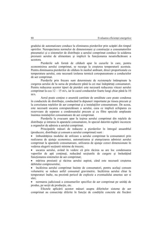 Evaluarea eficienţei energetice88
gradului de automatizare conduce la eliminarea pierderilor prin scăpări din timpul
opririlor. Nerespectarea normelor de dimensionare şi construcţie a consumatorilor
pneumatici şi a sistemelor de distribuţie a aerului comprimat conduce la scăderea
presiunii aerului de alimentare şi implicit la funcţionarea nesatisfăcătoare a
acestora.
Pierderile sub formă de căldură apar în cazurile în care, pentru
economisirea aerului comprimat, se recurge la creşterea temperaturii acestuia.
Pentru diminuarea pierderilor de căldura în mediul ambiant, direct proportionale cu
temperatura aerului, este necesară izolarea termică corespunzatoare a conductelor
de aer comprimat.
Pierderile prin frecare sunt determinate de rezistenţele întâmpinate la
curgerea aerului de la sursa de producere până la cei mai îndepărtaţi consumatori.
Pentru reducerea acestor tipuri de pierderi este necesară reducerea vitezei aerului
comprimat la cca 12 – 15 m/s, iar în cazul conductelor foarte lungi chiar până la 10
m/s.
Aerul poate conţine o anumită cantitate de umiditate care poate condensa
în conductele de distribuţie, conducând la depuneri importante pe traseu precum şi
la coroziunea reţelelor de aer comprimat şi a instalaţiilor consumatoare. De aceea,
este necesară uscarea corespunzătoare a aerului, ceea ce implică echiparea cu
rezervoare de separare a condensatului precum şi cu filtre speciale amplasate
înaintea instalaţiilor consumatoare de aer comprimat.
Pierderile la evacuare apar la ieşirea aerului comprimat din reţelele de
distribuţie şi intrarea în aparatele consumatore, în special datorită reglării incorecte
a organelor de admisie a aerului comprimat.
Principalele măsuri de reducere a pierderilor în întregul ansamblul
(producere, distribuţie şi consum a aerului comprimat) sunt :
 îmbunătăţirea modului de utilizare a aerului comprimat la consumatori prin
realizarea de ajutaje economice, automatizarea şi etanşeizarea admisiei aerului
comprimat la aparatele consumatoare, utilizarea de ajutaje corect dimensionate în
vederea alegerii secţiunii minime de trecere;
 uscarea aerului, având în vedere că prin răcirea sa are loc condensarea
vaporilor de apă conţinuţi, reducând secţiunile de curgere şi înrăutăţind
funcţionarea sistemelor de aer comprimat;
 mărirea presiunii şi răcirea aerului aspirat, când este necesară creşterea
debitului compresorului;
 încălzirea aerului comprimat înainte de consumatori, pentru acelaşi consum
volumetric se reduce astfel consumul gravimetric. Incălzirea aerului chiar la
temperaturi înalte, nu prezintă pericol de explozie a eventualului amestec aer si
ulei;
 normarea judicioasă a consumurilor specifice de aer comprimat pe unităţi de
produs, pe secţii de producţie, etc.
Efectele aplicării acestor măsuri asupra diferitelor sisteme de aer
comprimat au consecinţe diferite în funcţie de condiţiile concrete ale fiecărei
 
