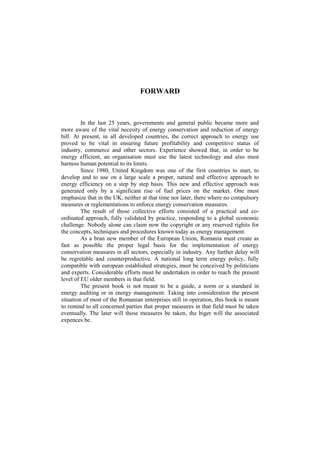 FORWARD
In the last 25 years, governments and general public became more and
more aware of the vital necesity of energy conservation and reduction of energy
bill. At present, in all developed countries, the correct approach to energy use
proved to be vital in ensuring future profitability and competitive status of
industry, commerce and other sectors. Experience showed that, in order to be
energy efficient, an organisation must use the latest technology and also must
harness human potential to its limits.
Since 1980, United Kingdom was one of the first countries to start, to
develop and to use on a large scale a proper, natural and effective approach to
energy efficiency on a step by step basis. This new and effective approach was
generated only by a significant rise of fuel prices on the market. One must
emphasize that in the UK, neither at that time nor later, there where no compulsory
measures or reglementations to enforce energy conservation measures.
The result of those collective efforts consisted of a practical and co-
ordinated approach, fully validated by practice, responding to a global economic
challenge. Nobody alone can claim now the copyright or any reserved righits for
the concepts, techniques and procedures known today as energy management.
As a bran new member of the European Union, Romania must create as
fast as possible the proper legal basis for the implementation of energy
conservation measures in all sectors, especially in industry. Any further delay will
be regretable and counterproductive. A national long term energy policy, fully
compatible with european established strategies, must be conceived by politicians
and experts. Considerable efforts must be undertaken in order to reach the present
level of EU older members in that field.
The present book is not meant to be a guide, a norm or a standard in
energy auditing or in energy management. Taking into consideration the present
situation of most of the Romanian enterprises still in operation, this book is meant
to remind to all concerned parties that proper measures in that field must be taken
eventually. The later will those measures be taken, the biger will the associated
expences be.
 