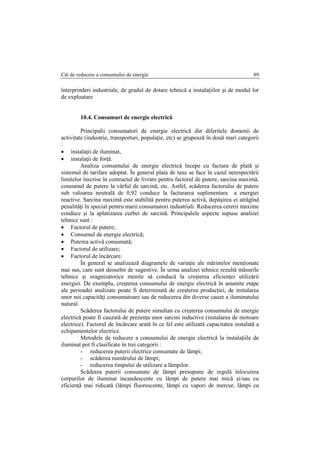 Căi de reducere a consumului de energie 89
înterprinderi industriale, de gradul de dotare tehnică a instalaţiilor şi de modul lor
de exploatare
10.4. Consumuri de energie electrică
Principalii consumatori de energie electrică din diferitele domenii de
activitate (industrie, transporturi, populaţie, etc) se grupează în două mari categorii
:
 instalaţii de iluminat,
 instalaţii de forţă.
Analiza consumului de energie electrică începe cu factura de plată şi
sistemul de tarifare adoptat. În general plata de taxe se face în cazul nerespectării
limitelor înscrise în contractul de livrare pentru factorul de putere, sarcina maximă,
consumul de putere la vârful de sarcină, etc. Astfel, scăderea factorului de putere
sub valoarea neutrală de 0,92 conduce la facturarea suplimentara a energiei
reactive. Sarcina maximă este stabilită pentru puterea activă, depăşirea ei atrăgînd
penalităţi în special pentru marii consumatori industriali. Reducerea cererii maxime
conduce şi la aplatizarea curbei de sarcină. Principalele aspecte supuse analizei
tehnice sunt :
 Factorul de putere;
 Consumul de energie electrică;
 Puterea activă consumată;
 Factorul de utilizare;
 Factorul de încărcare.
În general se analizează diagramele de variaţie ale mărimilor menţionate
mai sus, care sunt deosebit de sugestive. În urma analizei tehnice rezultă măsurile
tehnice şi oragnizatorice menite să conducă la creşterea eficienţei utilizării
energiei. De exemplu, creşterea consumului de energie electrică în anumite etape
ale perioadei analizate poate fi determinată de creşterea producţiei, de instalarea
unor noi capacităţi consumatoare sau de reducerea din diverse cauze a iluminatului
natural.
Scăderea factorului de putere simultan cu creşterea consumului de energie
electrică poate fi cauzată de prezenţa unor sarcini inductive (instalarea de motoare
electrice). Factorul de încărcare arată în ce fel este utilizată capacitatea instalată a
echipamentelor electrice.
Metodele de reducere a consumului de energie electrică la instalaţiile de
iluminat pot fi clasificate în trei categorii :
- reducerea puterii electrice consumate de lămpi;
- scăderea numărului de lămpi;
- reducerea timpului de utilizare a lămpilor.
Scăderea puterii consumate de lămpi presupune de regulă înlocuirea
corpurilor de iluminat incandescente cu lămpi de putere mai mică şi/sau cu
eficienţă mai ridicată (lămpi fluorescente, lămpi cu vapori de mercur, lămpi cu
 