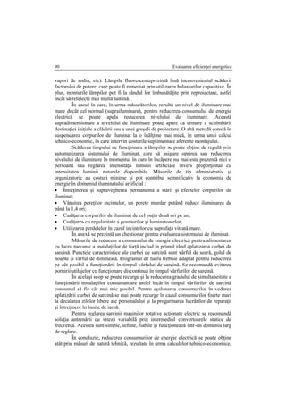 Evaluarea eficienţei energetice90
vapori de sodiu, etc). Lămpile fluorescenteprezintă însă inconvenientul scăderii
factorului de putere, care poate fi remediat prin utilizarea balasturilor capacitive. În
plus, monturile lămpilor pot fi la rândul lor îmbunătăţite prin reproiectare, astfel
încât să refelecte mai multă lumină.
În cazul în care, în urma măsurătorilor, rezultă un nivel de iluminare mai
mare decât cel normal (suprailuminare), pentru reducerea consumului de energie
electrică se poate apela reducerea nivelului de iluminare. Această
supradimensionare a nivelului de iluminare poate apare ca urmare a schimbării
destinaţiei iniţiale a clădirii sau a unei greşeli de proiectare. O altă metodă constă în
suspendarea corpurilor de iluminat la o înălţime mai mică, în urma unui calcul
tehnico-economic, în care intervin costurile suplimentare aferente montajului.
Scăderea timpului de funcţionare a lămpilor se poate obţine de regulă prin
automatizarea sistemului de iluminat, care să asigure oprirea sau reducerea
nivelului de iluminare în momentul în care în încăpere nu mai este prezentă nici o
persoană sau reglarea intensităţii luminii artificiale invers proporţional cu
intensitatea luminii naturale disponibile. Măsurile de tip administrativ şi
organizatoric au costuri minime şi pot contribui semnificativ la economia de
energie în domeniul iluminatului artificial :
 Întreţinerea şi supravegherea permanentă a stării şi efectelor corpurilor de
iluminat;
 Văruirea pereţilor incintelor, un perete murdar putând reduce iluminarea de
până la 1,4 ori;
 Curăţarea corpurilor de iluminat de cel puţin două ori pe an;
 Curăţarea cu regularitate a geamurilor şi luminatoarelor;
 Utilizarea perdelelor în cazul incintelor cu suprafaţă vitrată mare.
În anexă se prezintă un chestionar pentru evaluarea sistemului de iluminat.
Măsurile de reducere a consumului de energie electrică pentru alimentarea
cu lucru mecanic a instalaţiilor de forţă includ în primul rând aplatizarea curbei de
sarcină. Punctele caracteristice ale curbei de sarcină sunt vârful de seară, golul de
noapte şi vârful de dimineaţă. Programul de lucru trebuie adaptat pentru reducerea
pe cât posibil a funcţionării în timpul vârfului de sarcină. Se recomandă evitarea
pornirii utilajelor cu funcţionare discontinuă în timpul vârfurilor de sarcină.
În acelaşi scop se poate recurge şi la reducerea gradului de simultaneitate a
funcţionării instalaţiilor consumatoare astfel încât în timpul vârfurilor de sarcină
consumul să fie cât mai mic posibil. Pentru eşalonarea consumurilor în vederea
aplatizării curbei de sarcină se mai poate recurge în cazul consumurilor foarte mari
la decalarea zilelor libere ale personalului şi la progarmarea lucrărilor de reparaţii
şi întreţinere în lunile de iarnă.
Pentru reglarea sarcinii maşinilor rotative acţionate electric se recomandă
soluţia antrenării cu viteză variabilă prin intermediul convertoarele statice de
frecvenţă. Acestea sunt simple, ieftine, fiabile şi funcţionează într-un domeniu larg
de reglare.
În concluzie, reducerea consumurilor de energie electrică se poate obţine
atât prin măsuri de natură tehnică, rezultate în urma calculelor tehnico-economice,
 