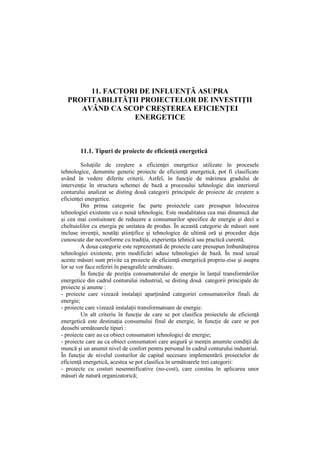 11. FACTORI DE INFLUENŢĂ ASUPRA
PROFITABILITĂŢII PROIECTELOR DE INVESTIŢII
AVÂND CA SCOP CREŞTEREA EFICIENŢEI
ENERGETICE
11.1. Tipuri de proiecte de eficienţă energetică
Soluţiile de creştere a eficienţei energetice utilizate în procesele
tehnologice, denumite generic proiecte de eficienţă energetică, pot fi clasificate
având în vedere diferite criterii. Astfel, în funcţie de mărimea gradului de
intervenţie în structura schemei de bază a procesului tehnologic din interiorul
conturului analizat se disting două categorii principale de proiecte de creştere a
eficienţei energetice.
Din prima categorie fac parte proiectele care presupun înlocuirea
tehnologiei existente cu o nouă tehnologie. Este modalitatea cea mai dinamică dar
şi cea mai costisitoare de reducere a consumurilor specifice de energie şi deci a
cheltuielilor cu energia pe unitatea de produs. În această categorie de măsuri sunt
incluse invenţii, noutăţi ştiinţifice şi tehnologice de ultimă oră şi procedee deja
cunoscute dar neconforme cu tradiţia, experienţa tehnică sau practică curentă.
A doua categorie este reprezentată de proiecte care presupun îmbunătaţirea
tehnologiei existente, prin modificări aduse tehnologiei de bază. În mod uzual
aceste măsuri sunt privite ca proiecte de eficienţă energetică propriu-zise şi asupra
lor se vor face referiri în paragrafele următoare.
În funcţie de poziţia consumatorului de energie în lanţul transformărilor
energetice din cadrul conturului industrial, se disting două categorii principale de
proiecte şi anume :
- proiecte care vizează instalaţii aparţinând categoriei consumatorilor finali de
energie;
- proiecte care vizează instalaţii transformatoare de energie.
Un alt criteriu în funcţie de care se pot clasifica proiectele de eficienţă
energetică este destinaţia consumului final de energie, în funcţie de care se pot
deosebi următoarele tipuri :
- proiecte care au ca obiect consumatori tehnologici de energie;
- proiecte care au ca obiect consumatori care asigură şi menţin anumite condiţii de
muncă şi un anumit nivel de confort pentru personal în cadrul conturului industrial.
În funcţie de nivelul costurilor de capital necesare implementării proiectelor de
eficienţă energetică, acestea se pot clasifica în următoarele trei categorii:
- proiecte cu costuri nesemnificative (no-cost), care constau în aplicarea unor
măsuri de natură organizatorică;
 