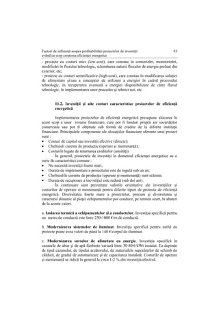 Factori de influenţă asupra profitabilităţii proiectelor de investiţii
având ca scop creşterea eficienţei energetice
93
- proiecte cu costuri mici (low-cost), care constau în contorizări, monitorizări,
modificări în fluxului tehnologic, schimbarea naturii fluxului de energie preluat din
exterior, etc;
- proiecte cu costuri semnificative (high-cost), care constau în modificarea soluţiei
de alimentare şi/sau a concepţiei de utilizare a energiei în cadrul procesului
tehnologic, în recuperarea avansată a energiei disponibilizate de către fluxul
tehnologic, în implementarea unor procedee şi tehnici noi, etc.
11.2. Investiţii şi alte costuri caracteristice proiectelor de eficienţă
energetică
Implementarea proiectelor de eficienţă energetică presupune alocarea în
acest scop a unor resurse financiare, care pot fi fonduri proprii ale societăţilor
comerciale sau pot fi obţinute sub formă de credite de la diferite instituţii
financiare. Principalele componente ale alocaţiilor financiare aferente unui proiect
sunt :
 Costuri de capital sau investiţii efective (directe);
 Cheltuieli curente de producţie (operare şi mentenanţă);
 Costurile legate de returnarea creditelor (anuităţi).
În general, proiectele de investiţii în domeniul eficienţei energetice au o
serie de caracteristici comune :
 Nu necesită investiţii foarte mari;
 Durata de implementare a proiectului este de regulă sub un an;
 Cheltuielile curente de producţie (operare şi mentenanţă) sunt scăzute;
 Durata de recuperare a inevstiţiei este redusă (sub doi ani).
În continuare sunt prezentate valorile orientative ale investiţiilor şi
costurilor de operare si mentenanţă pentru diferite tipuri de proiecte de eficienţă
energetică. Diversitatea foarte mare a proiectelor, precum şi diversitatea şi
caracterul dinamic al pieţei echipamentelor pot conduce, pe termen scurt, la abateri
de la aceste valori.
a. Izolarea termică a echipamentelor şi a conductelor. Investiţia specifică pentru
un metru de conductă este între 250-1000 €/m de conductă.
b. Modernizarea sistemelor de iluminat. Investiţia specifică pentru astfel de
proiecte poate avea valori de până la 140 €/corpul de iluminat.
c. Modernizarea surselor de alimetare cu energie. Investiţia specifică în
cazanele de abur şi de apă fierbinte variază între 30-80 €/kWt instalat. Ea depinde
de tipul cazanului, de tipului arzătorului, de materialele suprafeţelor de schimb de
căldură, de gradul de automatizare şi de capacitatea instalată. Costurile de operare
şi mentenanţă se ridică în general la circa 1-2 % din investiţia efectivă.
 