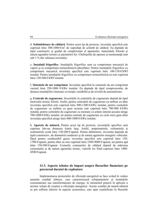 Evaluarea eficienţei energetice94
d. Schimbătoare de căldură. Pentru acest tip de proiecte, investiţia specifică este
cuprinsă între 300-1000 €/m2
de suprafaţă de schimb de căldură. Ea depinde de
tipul constructiv şi gradul de complexitate al aparatului, materialele folosite şi
natura agenţilor termici şi parametrii lor. Cheltuielile de operare şi mentenanţă sunt
sub 1 % din valoarea investiţiei.
e. Instalaţii frigorifice. Instalaţiile frigorifice sunt cu comprimare mecanică de
vapori şi cu comprimare termochimică (absorbţie). Pentru instalaţiile frigorifice cu
comprimare mecanică investiţia specifică este cuprinsă între 100-150 €/kWf
instalat. Pentru instalaţiile frigorifice cu comprimare termochimică ea este cuprinsă
între 150-300 €/kWf instalat.
f. Sistemele de aer comprimat. Investiţia specifică în sistemele de aer comprimat
variază între 250-1000 €/kWe instalat. Ea depinde de tipul compresorului, de
dotarea instalaţiilor (motoare cu turaţie variabilă) şi de nivelul de automatizare.
g. Centrale de cogenerare. Investiţiile în centralele de cogenerare depind de tipul
motorului termic folosit. Astfel, pentru centralele de cogenerare cu turbine cu abur
investiţia specifică este cuprinsă între 800-1200 €/kWe instalat, pentru centralele
de cogenerare cu turbine cu gaze aceasta este cuprinsă între 700-900 €/kWe
instalat, pentru centralele de cogenerare cu motoare cu ardere internă aceasta atinge
700-1000 €/kWe instalat, iar pentru centrale de cogenerare cu ciclu mixt gaze-abur
investiţia specifică atinge între 800-1000 €/kWe instalat.
h. Aparate de măsură. Pentru acest tip de proiecte, investiţiile specifice sunt
cuprinse într-un domeniu foarte larg. Astfel, ampermetrele, voltmetrele şi
wattmetrele costă între 150-200 €/aparat. Pentru debitmetre, investiţia depinde de
tipul constructiv, de diametrul conductei şi de natura agentului energetic vehiculat.
Dacă pentru combustibil gazos investiţia specifică este cuprinsă între 150-
1700 €/aparat, pentru abur ea este cuprinsă între 2300-9000 €/aparat, iar pentru apă
între 150-500 €/aparat. Costurile contoarelor de căldură depind de mărimea
consumului şi de natura agentului termic, valorile lor fiind cuprinse între 1800-
4500 €/aparat.
11.3. Aspecte tehnice de impact asupra fluxurilor financiare pe
parcursul duratei de exploatare
Implementarea proiectelor de eficienţă energetică se face având în vedere
anumite condiţii tehnice, care caracterizează echipamentele şi instalaţiile
consumatoare sau transformatoare de energie, în momentul punerii în aplicare a
acestor soluţii de creştere a eficienţei energetice. Aceste condiţii de natură tehnică
se pot reflecta ulterior în aspecte economice, care apar cuantificate în fluxurile
 
