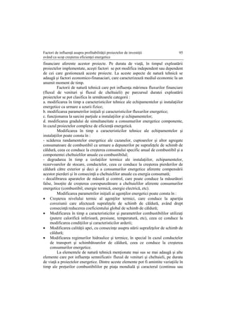 Factori de influenţă asupra profitabilităţii proiectelor de investiţii
având ca scop creşterea eficienţei energetice
95
financiare aferente acestor proiecte. Pe durata de viaţă, în timpul exploatării
proiectelor implementate, aceşti factori se pot modifica independent sau dependent
de cei care gestionează aceste proiecte. La aceste aspecte de natură tehnică se
adaugă şi factori economico-finanaciari, care caracterizează mediul economic la un
anumit moment de timp.
Factorii de natură tehnică care pot influenţa mărimea fluxurilor financiare
(fluxul de venituri şi fluxul de cheltuieli) pe parcursul duratei exploatării
proiectelor se pot clasifica în următoarele categorii :
a. modificarea în timp a caracteristicilor tehnice ale echipamentelor şi instalaţiilor
energetice ca urmare a uzurii fizice;
b. modificarea parametrilor iniţiali şi caracteristicilor fluxurilor energetice;
c. funcţionarea la sarcini parţiale a instalaţiilor şi echipamentelor;
d. modificarea gradului de simultaneitate a consumurilor energetice componente,
în cazul proiectelor complexe de eficienţă energetică.
Modificarea în timp a caracteristicilor tehnice ale echipamentelor şi
instalaţiilor poate consta în :
- scăderea randamentelor energetice ale cazanelor, cuptoarelor şi altor agregate
consumatoare de combustibil ca urmare a depunerilor pe suprafeţele de schimb de
căldură, ceea ce conduce la creşterea consumului specific anual de combustibil şi a
componentei cheltuielilor anuale cu combustibilul;
- degradarea în timp a izolaţiilor termice ale instalaţiilor, echipamentelor,
rezervoarelor de stocare, conductelor, ceea ce conduce la creşterea pierderilor de
căldură către exterior şi deci şi a consumurilor energetice aferente compensării
acestor pierderi şi în consecinţă a cheltuielilor anuale cu energia consumată;
- decalibrarea aparatelor de măsură şi control, care poate conduce la măsurători
false, însoţite de creşterea corespunzătoare a cheltuielilor aferente consumurilor
energetice (combustibil, energie termică, energie electrică, etc).
Modificarea parametrilor iniţiali ai agenţilor energetici poate consta în :
 Creşterea nivelului termic al agenţilor termici, care conduce la apariţia
coroziunii care afectează suprafeţele de schimb de căldură, având drept
consecinţă reducerea coeficientului global de schimb de căldură;
 Modificarea în timp a caracteristicilor şi parametrilor combustibililor utilizaţi
(putere calorifică inferioară, presiune, temperatură, etc), ceea ce conduce la
modificarea condiţiilor şi caracteristicilor arderii;
 Modificarea calităţii apei, cu consecinţe asupra stării suprafeţelor de schimb de
căldură;
 Modificarea regimurilor hidraulice şi termice, în special în cazul conductelor
de transport şi schimbătoarelor de căldură, ceea ce conduce la creşterea
consumurilor energetice.
La elementele de natură tehnică menţionate mai sus se mai adaugă şi alte
elemente care pot influenţa semnificativ fluxul de venituri şi cheltuieli, pe durata
de viaţă a proiectelor energetice. Dintre aceste elemente pot fi amintite variaţiile în
timp ale preţurilor combustibililor pe piaţa mondială şi caracterul (continuu sau
 