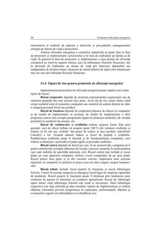 Evaluarea eficienţei energetice96
intermitent) al modului de aplicare a tehnicilor şi procedurilor managementul
energiei pe durata de viaţă a proiectului.
Analiza eficienţei energetice a conturilor industriale se poate face în faza
de proiectare şi implementare a proiectului şi în faza de exploatare pe durata sa de
viaţă. În general în faza de proiectare şi implementare a unui proiect de eficienţă
energetică nu intervin aspecte tehnice care să influenţeze fluxurile financiare, dar
în perioada de exploatare pe durata de viaţă pot interveni, dependent sau
independent de factorul uman, elemente de natură tehnică de tipul celor menţionate
mai sus care pot influenţa fluxurile financiare.
11.4. Tipuri de risc pentru proiectele de eficienţă energetică
Implementarea proiectelor de eficienţă energetică poate implica mai multe
tipuri de riscuri.
Riscul corporativ depinde de structura acţionariatului organizaţiei sau de
structura grupului din care aceasta face parte. Acest tip de risc creşte atunci când
creşte numărul total al acţiunilor companiei sau numărul de acţiuni deţinut de către
o singură persoană fizică sau juridică.
Riscul de business depinde de conţinutul planului de afaceri al companiei
şi de modul de implementare al acestuia, de modul de implementare a altor
programe conexe (de exemplu programele legate de protecţia mediului), de variaţia
preturilor la purtătorii de energie, etc.
Riscul de rambursare a creditului trebuie asigurat foarte bine prin
garanţii, care de obicei trebuie să acopere peste 100 % din valoarea creditului şi
trebuie să fie cât mai „lichide” din punct de vedere al unei posibile valorificări
(vânzări) a lor. Această măsură reduce şi riscul de neplată a creditului.
Rambursarea creditului poate fi afectată şi de funcţionalitatea companiei, care
trebuie evaluată pe o perioadă cel puţin egală cu perioada creditului.
Riscul extern depinde de factori pe care, la un moment dat, compania nu îi
poate controla (de exemplu obţinerea de licenţe, concesii, preţurile la unele produse
care sunt stabilite de autorităţi naţionale, etc). Riscul extern mai include şi riscul
pieţei pe care operează compania, inclusiv riscul competiţiei de pe acea piaţă.
Riscul politic face parte şi el din riscurile externe. Implicarea unui acţionar
majoritar al companiei în politică ar putea avea un efect negativ asupra business-
ului.
Riscul tehnic include riscul punerii în funcţiune şi riscul tehnologiei
folosite. Uneori în aceeaşi categorie se adaugă şi riscul legat de creşterea capacităţii
de producţie. Riscul punerii în funcţiune poate fi diminuat prin încheierea unor
contracte de punere în funcţiune cu companii specializate. Riscul de tehnologie
apare atunci când tehnologia folosită este nouă şi inovatoare. Dacă tehnologia
respectivă este deja utilizată pe plan mondial, înainte de implementarea ei trebuie
obţinute informaţii privind comportarea în exploatare, performanţele obţinute şi
eventualele sugestii de îmbunătăţire a ei (feedback-uri).
 