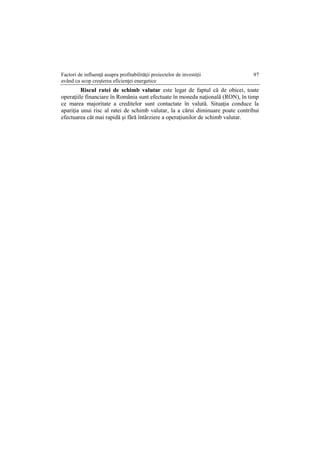 Factori de influenţă asupra profitabilităţii proiectelor de investiţii
având ca scop creşterea eficienţei energetice
97
Riscul ratei de schimb valutar este legat de faptul că de obicei, toate
operaţiile financiare în România sunt efectuate în moneda naţională (RON), în timp
ce marea majoritate a creditelor sunt contactate în valută. Situaţia conduce la
apariţia unui risc al ratei de schimb valutar, la a cărui diminuare poate contribui
efectuarea cât mai rapidă şi fără întârziere a operaţiunilor de schimb valutar.
 