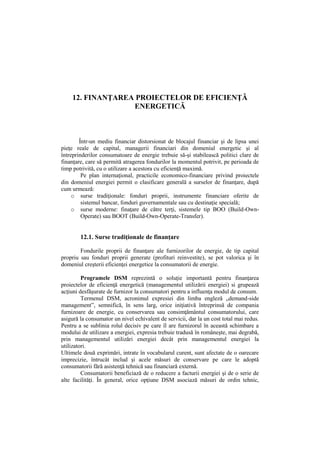 12. FINANŢAREA PROIECTELOR DE EFICIENŢĂ
ENERGETICĂ
Într-un mediu financiar distorsionat de blocajul financiar şi de lipsa unei
pieţe reale de capital, managerii financiari din domeniul energetic şi al
întreprinderilor consumatoare de energie trebuie să-şi stabilească politici clare de
finanţare, care să permită atragerea fondurilor la momentul potrivit, pe perioada de
timp potrivită, cu o utilizare a acestora cu eficienţă maximă.
Pe plan internaţional, practicile economico-financiare privind proiectele
din domeniul energiei permit o clasificare generală a surselor de finanţare, după
cum urmează:
o surse tradiţionale: fonduri proprii, instrumente financiare oferite de
sistemul bancar, fonduri guvernamentale sau cu destinaţie specială;
o surse moderne: finaţare de către terţi, sistemele tip BOO (Build-Own-
Operate) sau BOOT (Build-Own-Operate-Transfer).
12.1. Surse tradiţionale de finanţare
Fondurile proprii de finanţare ale furnizorilor de energie, de tip capital
propriu sau fonduri proprii generate (profituri reinvestite), se pot valorica şi în
domeniul creşterii eficienţei energetice la consumatorii de energie.
Programele DSM reprezintă o soluţie importantă pentru finanţarea
proiectelor de eficienţă energetică (managementul utilizării energiei) si grupează
acţiuni desfăşurate de furnizor la consumatori pentru a influenţa modul de consum.
Termenul DSM, acronimul expresiei din limba engleză „demand-side
management”, semnifică, în sens larg, orice iniţiativă întreprinsă de compania
furnizoare de energie, cu conservarea sau consimţământul consumatorului, care
asigură la consumator un nivel echivalent de servicii, dar la un cost total mai redus.
Pentru a se sublinia rolul decisiv pe care îl are furnizorul în această schimbare a
modului de utilizare a energiei, expresia trebuie tradusă în româneşte, mai degrabă,
prin managementul utilizări energiei decât prin managementul energiei la
utilizatori.
Ultimele două exprimări, intrate în vocabularul curent, sunt afectate de o oarecare
imprecizie, întrucât includ şi acele măsuri de conservare pe care le adoptă
consumatorii fără asistenţă tehnică sau financiară externă.
Consumatorii beneficiază de o reducere a facturii energiei şi de o serie de
alte facilităţi. În general, orice opţiune DSM asociază măsuri de ordin tehnic,
 