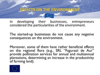 EFFECTS ON THE ENVIRONMENT
In developing their businesses, entrepreneurs
considered the particularities of the environment.
The started-up businesses do not cause any negative
consequences on the environment.
Moreover, some of them have rather beneficial effects
on the regional flora (e.g., SRL “Fagurasii de Aur”
provide pollination services for annual and multiannual
plantations, determining an increase in the productivity
of farming land).

 