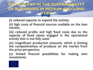 DIFFICULTIES IN THE SUSTAINABILITY
OF BUSINESSES IN MEDIUM AND LONG
TERM
(i) reduced capacity to expand the activity;
(ii) high costs of financial sources available on the loan
market;
(iii) reduced profits and high fixed costs due to the
capacity of fixed assets engaged in the operational
activity that is not fully used;
(iv) insignificant production amounts, which is limiting
the competitiveness of products on the market from
the price perspective;
(v) limited financial possibilities for making own
investments.

 