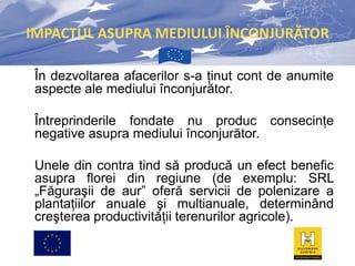 IMPACTUL ASUPRA MEDIULUI ÎNCONJURĂTOR
În dezvoltarea afacerilor s-a ţinut cont de anumite
aspecte ale mediului înconjurător.
Întreprinderile fondate nu produc consecinţe
negative asupra mediului înconjurător.
Unele din contra tind să producă un efect benefic
asupra florei din regiune (de exemplu: SRL
„Făguraşii de aur” oferă servicii de polenizare a
plantaţiilor anuale şi multianuale, determinând
creşterea productivităţii terenurilor agricole).

 