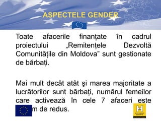 ASPECTELE GENDER
Toate afacerile finanţate în cadrul
proiectului
„Remitenţele
Dezvoltă
Comunităţile din Moldova” sunt gestionate
de bărbaţi.
Mai mult decât atât şi marea majoritate a
lucrătorilor sunt bărbaţi, numărul femeilor
care activează în cele 7 afaceri este
extrem de redus.

 