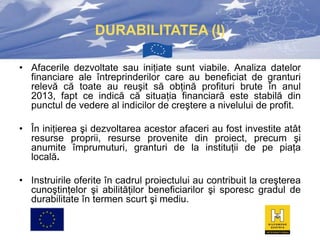 DURABILITATEA (I)
• Afacerile dezvoltate sau iniţiate sunt viabile. Analiza datelor
financiare ale întreprinderilor care au beneficiat de granturi
relevă că toate au reuşit să obţină profituri brute în anul
2013, fapt ce indică că situaţia financiară este stabilă din
punctul de vedere al indicilor de creştere a nivelului de profit.
• În iniţierea şi dezvoltarea acestor afaceri au fost investite atât
resurse proprii, resurse provenite din proiect, precum şi
anumite împrumuturi, granturi de la instituţii de pe piaţa
locală.
• Instruirile oferite în cadrul proiectului au contribuit la creşterea
cunoştinţelor şi abilităţilor beneficiarilor şi sporesc gradul de
durabilitate în termen scurt şi mediu.

 