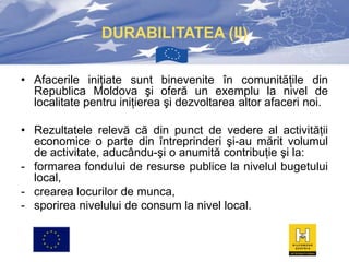 DURABILITATEA (II)
• Afacerile iniţiate sunt binevenite în comunităţile din
Republica Moldova şi oferă un exemplu la nivel de
localitate pentru iniţierea şi dezvoltarea altor afaceri noi.
• Rezultatele relevă că din punct de vedere al activităţii
economice o parte din întreprinderi şi-au mărit volumul
de activitate, aducându-şi o anumită contribuţie şi la:
- formarea fondului de resurse publice la nivelul bugetului
local,
- crearea locurilor de munca,
- sporirea nivelului de consum la nivel local.

 