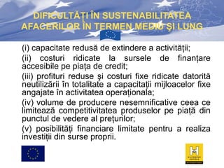 DIFICULTĂŢI ÎN SUSTENABILITATEA
AFACERILOR ÎN TERMEN MEDIU ŞI LUNG
(i) capacitate redusă de extindere a activităţii;
(ii) costuri ridicate la sursele de finanţare
accesibile pe piaţa de credit;
(iii) profituri reduse şi costuri fixe ridicate datorită
neutilizării în totalitate a capacitaţii mijloacelor fixe
angajate în activitatea operaţionala;
(iv) volume de producere nesemnificative ceea ce
limitează competitivitatea produselor pe piaţă din
punctul de vedere al preţurilor;
(v) posibilităţi financiare limitate pentru a realiza
investiţii din surse proprii.

 