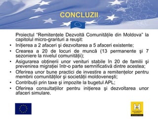 CONCLUZII

•
•
•
•
•
•

Proiectul “Remitenţele Dezvoltă Comunităţile din Moldova” la
capitolul micro-granturi a reuşit:
Iniţierea a 2 afaceri şi dezvoltarea a 5 afaceri existente;
Crearea a 20 de locuri de muncă (13 permanente şi 7
sezoniere la nivelul comunităţii);
Asigurarea obţinerii unor venituri stabile în 20 de familii şi
prevenirea migraţiei într-o parte semnificativă dintre acestea;
Oferirea unor bune practici de investire a remitenţelor pentru
membrii comunităţilor şi societăţii moldoveneşti;
Contribuţii prin taxe şi impozite la bugetul APL;
Oferirea consultaţiilor pentru iniţierea şi dezvoltarea unor
afaceri simulare.

 