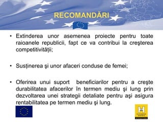 RECOMANDĂRI
• Extinderea unor asemenea proiecte pentru toate
raioanele republicii, fapt ce va contribui la creşterea
competitivităţii;
• Susţinerea şi unor afaceri conduse de femei;
• Oferirea unui suport beneficiarilor pentru a creşte
durabilitatea afacerilor în termen mediu şi lung prin
dezvoltarea unei strategii detaliate pentru aşi asigura
rentabilitatea pe termen mediu şi lung.

 