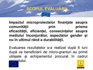 SCOPUL EVALUĂRII
Impactul microproiectelor finanţate asupra
comunităţii
prin
prisma
eficacităţii, eficienţei, consecinţelor asupra
mediului înconjurător, aspectelor gender şi
nu în ultimul rând a durabilităţii.
Evaluarea rezultatelor s-a realizat după 6 luni
după ce beneficiarii de micro-granturi au primit
utilajele şi echipamentul procurat în cadrul
proiectului.

 
