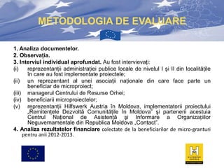 METODOLOGIA DE EVALUARE
1. Analiza documentelor.
2. Observaţia.
3. Interviul individual aprofundat. Au fost intervievaţi:
(i)
reprezentanţii administraţiei publice locale de nivelul I şi II din localităţile
în care au fost implementate proiectele;
(ii) un reprezentant al unei asociaţii naţionale din care face parte un
beneficiar de microproiect;
(iii) managerul Centrului de Resurse Orhei;
(iv) beneficiarii microproiectelor;
(v) reprezentanţii Hilfswerk Austria în Moldova, implementatorii proiectului
„Remitenţele Dezvoltă Comunităţile în Moldova” şi partenerii acestuia
Centrul Naţional de Asistenţă şi Informare a Organizațiilor
Neguvernamentale din Republica Moldova „Contact”.
4. Analiza rezultatelor financiare colectate de la beneficiarilor de micro-granturi
pentru anii 2012-2013.

 