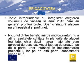 EFICACITATEA
• Toate întreprinderile au înregistrat creşterea
volumului de vânzări în anul 2013 care au
generat profituri brute. Doar o singură afacere
nu a înregistrat şi profit net.
• Niciunul dintre beneficiarii de micro-granturi nu a
atins rezultatele schiţate în planurile de afaceri
înaintate, chiar dacă marea majoritate s-au
apropiat de acestea. Acest fapt se datorează, pe
de o parte, unor întârzieri în implementarea
proiectului, iar pe de altă parte, subestimării
unor riscuri.

 