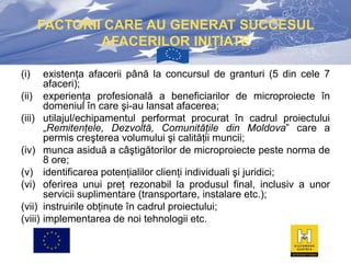 FACTORII CARE AU GENERAT SUCCESUL
AFACERILOR INIŢIATE
(i)
(ii)
(iii)
(iv)
(v)
(vi)
(vii)
(viii)

existenţa afacerii până la concursul de granturi (5 din cele 7
afaceri);
experienţa profesională a beneficiarilor de microproiecte în
domeniul în care şi-au lansat afacerea;
utilajul/echipamentul performat procurat în cadrul proiectului
„Remitenţele, Dezvoltă, Comunităţile din Moldova” care a
permis creşterea volumului şi calităţii muncii;
munca asiduă a câştigătorilor de microproiecte peste norma de
8 ore;
identificarea potenţialilor clienţi individuali şi juridici;
oferirea unui preţ rezonabil la produsul final, inclusiv a unor
servicii suplimentare (transportare, instalare etc.);
instruirile obţinute în cadrul proiectului;
implementarea de noi tehnologii etc.

 