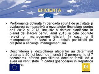 EFICIENŢA
• Performanţa obţinută în perioada scurtă de activitate şi
evaluarea comparativă a rezultatelor financiare pentru
anii 2012 şi 2013, inclusiv a datelor planificate în
planul de afaceri pentru anul 2013 şi cele obţinute
relevă un management eficient în cazul a 5
microproiecte, în cazul a 2 - există posibilităţi de
creştere a eficienţei managementului.
• Deschiderea şi dezvoltarea afacerilor au determinat
crearea a 20 noi locuri de muncă (13 permanente şi 7
sezoniere), oferind posibilitatea acestor familii de a
avea un venit stabil în cadrul gospodăriei în Republica
Moldova.

 