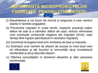 IMPORTANŢA MICROPROIECTELOR
FINANŢATE PENTRU COMUNITATE
(i) Deschideriea a noi locuri de muncă şi asigurare a unor venituri
stabile în familiile angajaţilor;
(ii) Prevenirea migraţiei în unele familii, respectiv prezenţa soţilor
alături de soţii şi a părinţilor alături de copii, inclusiv eliminarea
unor eventuale consecinţe negative ale migraţiei (divorţ, copii
rămaşi fără îngrijire părintească în rezultatul migraţiei);
(iii) Contribuţii la bugetul local prin achitarea de taxe şi impozite;
(iv) Exemplul unor oameni de afaceri de succes la nivel local care
să influenţeze şi alţi locuitori ai comunităţii să-şi investească
remitenţele şi să-şi dezvolte afaceri;
(v) Oferirea consultaţiilor în domeniul afacerilor şi altor persoane
cointeresate.

 