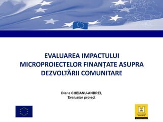 EVALUAREA IMPACTULUI
MICROPROIECTELOR FINANŢATE ASUPRA
DEZVOLTĂRII COMUNITARE
Diana CHEIANU-ANDREI,
Evaluator proiect

 