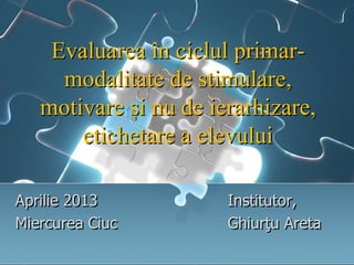 Evaluarea în ciclul primar-
modalitate de stimulare,
motivare și nu de ierarhizare,
etichetare a elevului
Aprilie 2013 Institutor,
Miercurea Ciuc Ghiurţu Areta
 