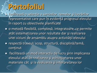 Portofoliul
 facilitează o selecţie a sarcinilor, temelor şi lucrărilor
reprezentative care pun în evidenţă progresul elevului
în raport cu obiectivele planificate
 o metodă flexibilă, complexă, integratoare, ce permite
atât sistematizarea unor rezultate dar şi realizarea
unei viziuni de ansamblu asupra activităţii elevului
 respectă traseul: scop, structură, disciplină/temă,
conţinut
 facilitează un mod interactiv de lucru prin implicarea
elevului atât în realizarea şi achiziţionarea unor
materiale cât şi la evaluarea şi interpretarea lor
 