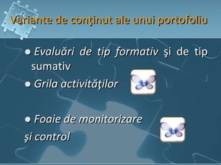 Variante de conţinut ale unui portofoliu
 Evaluări de tip formativ şi de tip
sumativ
 Grila activităţilor
 Foaie de monitorizare
şi control
 