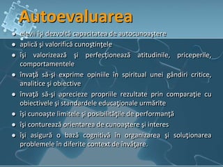 Autoevaluarea
 elevii îşi dezvoltă capacitatea de autocunoaştere
 aplică şi valorifică cunoştinţele
 îşi valorizează şi perfecţionează atitudinile, priceperile,
comportamentele
 învaţă să-şi exprime opiniile în spiritual unei gândiri critice,
analitice şi obiective
 învaţă să-şi aprecieze propriile rezultate prin comparaţie cu
obiectivele şi standardele educaţionale urmărite
 îşi cunoaşte limitele şi posibilităţile de performanţă
 îşi conturează orientarea de cunoaştere şi interes
 îşi asigură o bază cognitivă în organizarea şi soluţionarea
problemele în diferite context de învăţare.
 