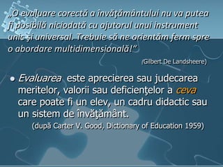„O evaluare corectă a învăţământului nu va putea
fi posibilă niciodată cu ajutorul unui instrument
unic şi universal. Trebuie să ne orientăm ferm spre
o abordare multidimensională!“
(Gilbert De Landsheere)
 Evaluarea este aprecierea sau judecarea
meritelor, valorii sau deficienţelor a ceva
care poate fi un elev, un cadru didactic sau
un sistem de învăţământ.
(după Carter V. Good, Dictionary of Education 1959)
 