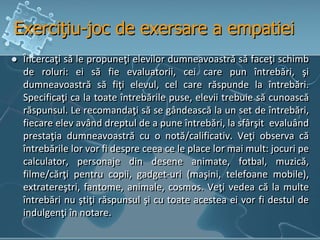 Exerciţiu-joc de exersare a empatiei
 Încercaţi să le propuneţi elevilor dumneavoastră să faceţi schimb
de roluri: ei să fie evaluatorii, cei care pun întrebări, şi
dumneavoastră să fiţi elevul, cel care răspunde la întrebări.
Specificaţi ca la toate întrebările puse, elevii trebuie să cunoască
răspunsul. Le recomandaţi să se gândească la un set de întrebări,
fiecare elev având dreptul de a pune întrebări, la sfârşit evaluând
prestaţia dumneavoastră cu o notă/calificativ. Veţi observa că
întrebările lor vor fi despre ceea ce le place lor mai mult: jocuri pe
calculator, personaje din desene animate, fotbal, muzică,
filme/cărţi pentru copii, gadget-uri (maşini, telefoane mobile),
extratereştri, fantome, animale, cosmos. Veţi vedea că la multe
întrebări nu ştiţi răspunsul şi cu toate acestea ei vor fi destul de
indulgenţi în notare.
 