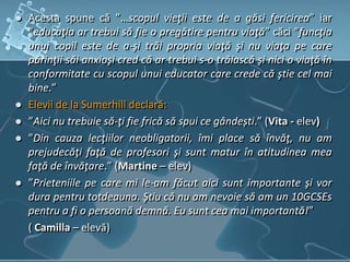  Acesta spune că ”…scopul vieţii este de a găsi fericirea” iar
”educaţia ar trebui să fie o pregătire pentru viaţă” căci ”funcţia
unui copil este de a-şi trăi propria viaţă şi nu viaţa pe care
părinţii săi anxioşi cred că ar trebui s-o trăiască şi nici o viaţă în
conformitate cu scopul unui educator care crede că ştie cel mai
bine.”
 Elevii de la Sumerhill declară:
 ”Aici nu trebuie să-ţi fie frică să spui ce gândești.” (Vita - elev)
 ”Din cauza lecţiilor neobligatorii, îmi place să învăţ, nu am
prejudecăţi faţă de profesori şi sunt matur în atitudinea mea
faţă de învăţare.” (Martine – elev)
 ”Prieteniile pe care mi le-am făcut aici sunt importante şi vor
dura pentru totdeauna. Ştiu că nu am nevoie să am un 10GCSEs
pentru a fi o persoană demnă. Eu sunt cea mai importantă!”
( Camilla – elevă)
 