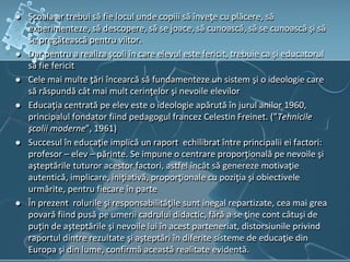  Şcoala ar trebui să fie locul unde copiii să înveţe cu plăcere, să
experimenteze, să descopere, să se joace, să cunoască, să se cunoască şi să
se pregătească pentru viitor.
 Dar pentru a realiza şcoli în care elevul este fericit, trebuie ca şi educatorul
să fie fericit
 Cele mai multe ţări încearcă să fundamenteze un sistem şi o ideologie care
să răspundă cât mai mult cerinţelor şi nevoile elevilor
 Educaţia centrată pe elev este o ideologie apărută în jurul anilor 1960,
principalul fondator fiind pedagogul francez Celestin Freinet. (”Tehnicile
şcolii moderne”, 1961)
 Succesul în educaţie implică un raport echilibrat între principalii ei factori:
profesor – elev – părinte. Se impune o centrare proporţională pe nevoile şi
aşteptările tuturor acestor factori, astfel încât să genereze motivaţie
autentică, implicare, iniţiativă, proporţionale cu poziţia şi obiectivele
urmărite, pentru fiecare în parte
 În prezent rolurile şi responsabilităţile sunt inegal repartizate, cea mai grea
povară fiind pusă pe umerii cadrului didactic, fără a se ţine cont câtuşi de
puţin de aşteptările şi nevoile lui în acest parteneriat, distorsiunile privind
raportul dintre rezultate şi aşteptări în diferite sisteme de educaţie din
Europa şi din lume, confirmă această realitate evidentă.
 