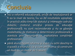 Concluzia
 nici o reformă educaţională, oricât de revoluţionară ar
fi ea la nivel de teorie, nu va da rezultatele aşteptate
în practică atâta timp cât statutul şi interesele cadrului
didactic, motorul oricărui proces de educaţie
profesională, nu sunt reconsiderate şi nu se găseşte
modalitatea de motivare şi determinare profesională a
acestuia prin renunţare la exploatarea conştiinţei
profesionale
 până atunci facem reforme şi visăm cu ochii deschişi la
o şcoală a viitorului, ca şi cum am încerca să construim
un Audi cu un motor de Trabant!
 