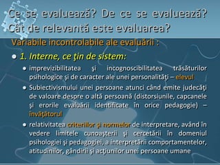 Ce se evaluează? De ce se evaluează?
Cât de relevantă este evaluarea?
Variabile incontrolabile ale evaluării :
 1. Interne, ce ţin de sistem:
 imprevizibilitatea şi incognoscibilitatea trăsăturilor
psihologice şi de caracter ale unei personalităţi – elevul
 Subiectivismului unei persoane atunci când emite judecăţi
de valoare despre o altă persoană (distorsiunile, capcanele
şi erorile evaluării identificate în orice pedagogie) –
învăţătorul
 relativitatea criteriilor şi normelor de interpretare, având în
vedere limitele cunoaşterii şi cercetării în domeniul
psihologiei şi pedagogiei, a interpretării comportamentelor,
atitudinilor, gândirii şi acţiunilor unei persoane umane
 