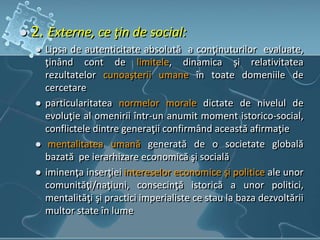  2. Externe, ce ţin de social:
 Lipsa de autenticitate absolută a conţinuturilor evaluate,
ţinând cont de limitele, dinamica şi relativitatea
rezultatelor cunoaşterii umane în toate domeniile de
cercetare
 particularitatea normelor morale dictate de nivelul de
evoluţie al omenirii într-un anumit moment istorico-social,
conflictele dintre generaţii confirmând această afirmaţie
 mentalitatea umană generată de o societate globală
bazată pe ierarhizare economică şi socială
 iminenţa inserţiei intereselor economice şi politice ale unor
comunităţi/naţiuni, consecinţă istorică a unor politici,
mentalităţi şi practici imperialiste ce stau la baza dezvoltării
multor state în lume
 