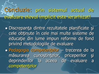 Concluzie: prin sistemul actual de
evaluare elevul implicit este ierarhizat!
 Discrepanţa dintre rezultatele planificate şi
cele obţinute în cele mai multe sisteme de
educaţie din lume impun reforme de fond
privind metodologiile de evaluare
 Pedagogia competenţelor – trecerea de la
măsurarea cunoştinţelor, priceperilor şi
deprinderilor la aceea de evaluare a
competenţelor
 