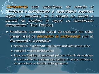”Competenţa este capacitatea de selecţie şi
combinare a cunoştinţelor şi capacităţilor susţinute
valoric şi atitudinal, de a rezolva cu succes o
sarcină de învăţare în raport cu standardele
determinate.” (Dan Potolea)
 Rezultatele sistemului actual de evaluare din ciclul
primar bazat pe descriptori de performanţă sunt în
discrepanţă cu aşteptările:
 sistemul nu s-a dovedit unul foarte motivant pentru elev
 complică munca învăţătorului
 lipsa continuităţii şi conexiunii privind criteriile de evaluare
şi standardele de performanţă aplicate în etapa următoare
de şcolarizare a elevului, ciclul gimnazial
 